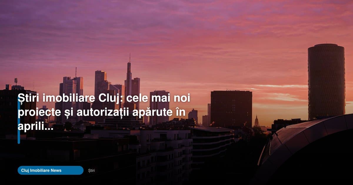 Stiri imobiliare Cluj: proiecte noi și autorizații în aprilie 2026